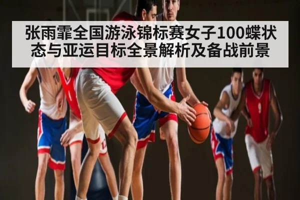 张雨霏全国游泳锦标赛女子100蝶状态与亚运目标全景解析及备战前景
